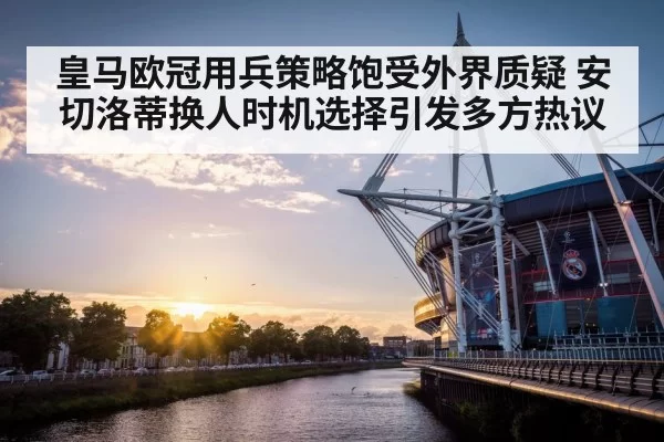 皇马欧冠用兵策略饱受外界质疑 安切洛蒂换人时机选择引发多方热议