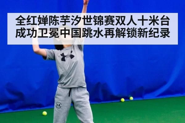 全红婵陈芋汐世锦赛双人十米台成功卫冕中国跳水再解锁新纪录