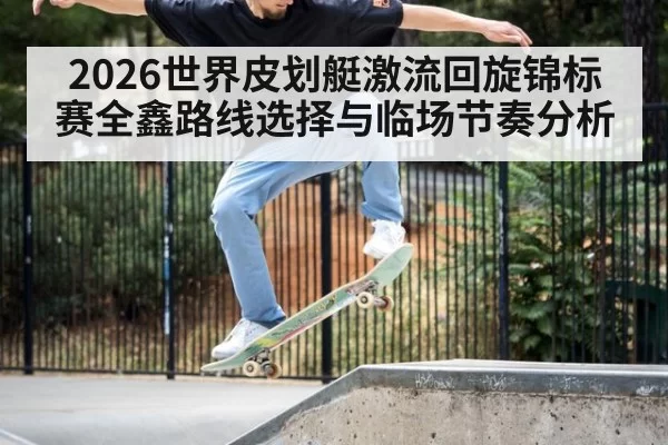 2026世界皮划艇激流回旋锦标赛全鑫路线选择与临场节奏分析