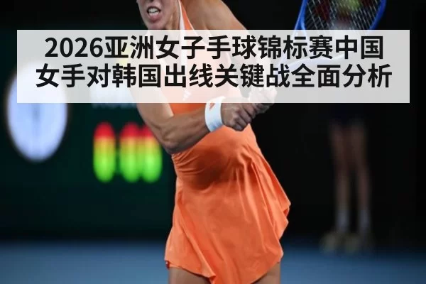 2026亚洲女子手球锦标赛中国女手对韩国出线关键战全面分析